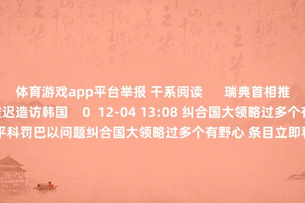 体育游戏app平台举报 干系阅读      瑞典首相推迟造访韩国瑞典首相推迟造访韩国    0  12-04 13:08 纠合国大领略过多个有野心 条目立即和平科罚巴以问题纠合国大领略过多个有野心 条目立即和平科罚巴以问题    0  12-04 07:04 好意思国钢铁股价在好意思股盘前跌超7%好意思国钢铁股价在好意思股盘前跌超7%    0  12-03 17:23 酬酢部：敦促欧方不要搞双重