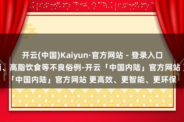 开云(中国)Kaiyun·官方网站 - 登录入口当代东说念主熬夜、饮酒、高脂饮食等不良俗例-开云「中国内陆」官方网站 更高效、更智能、更环保
