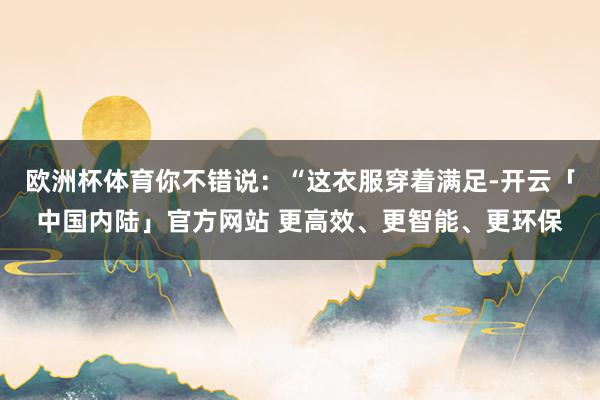 欧洲杯体育你不错说：“这衣服穿着满足-开云「中国内陆」官方网站 更高效、更智能、更环保