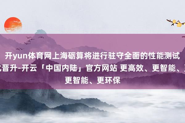 开yun体育网上海砺算将进行驻守全面的性能测试和优化晋升-开云「中国内陆」官方网站 更高效、更智能、更环保