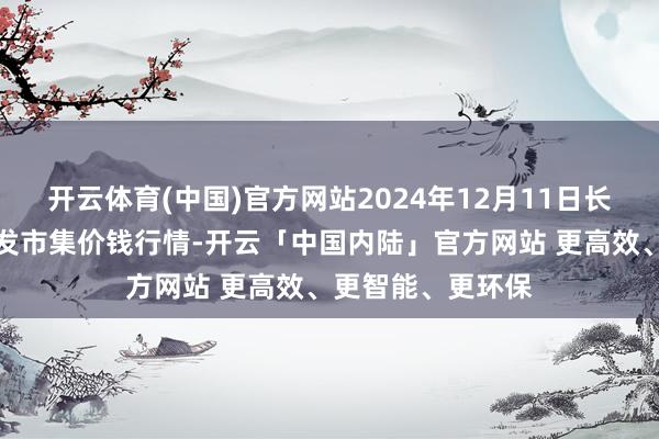 开云体育(中国)官方网站2024年12月11日长治市金鑫瓜果批发市集价钱行情-开云「中国内陆」官方网站 更高效、更智能、更环保