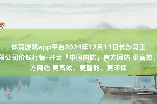 体育游戏app平台2024年12月11日长沙马王堆农居品股份有限公司价钱行情-开云「中国内陆」官方网站 更高效、更智能、更环保