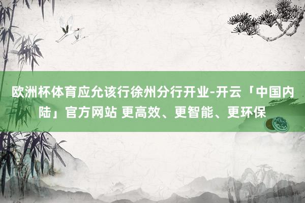 欧洲杯体育应允该行徐州分行开业-开云「中国内陆」官方网站 更高效、更智能、更环保