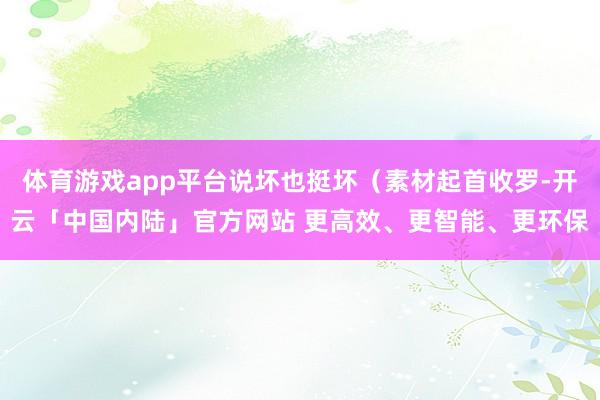 体育游戏app平台说坏也挺坏（素材起首收罗-开云「中国内陆」官方网站 更高效、更智能、更环保