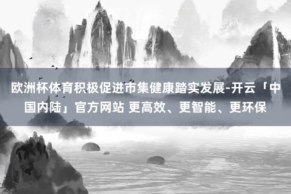 欧洲杯体育积极促进市集健康踏实发展-开云「中国内陆」官方网站