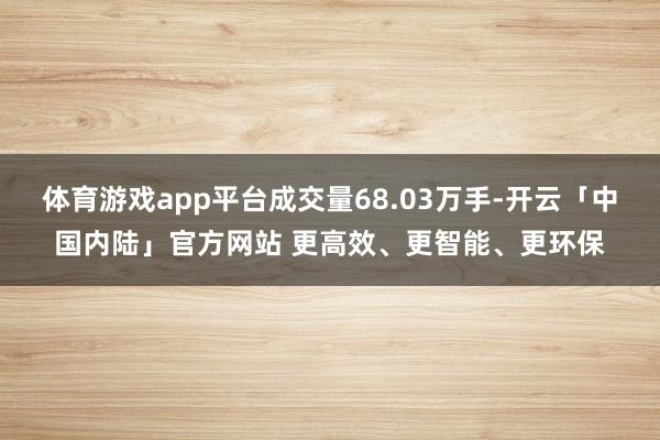 体育游戏app平台成交量68.03万手-开云「中国内陆」官方网站 更高效、更智能、更环保