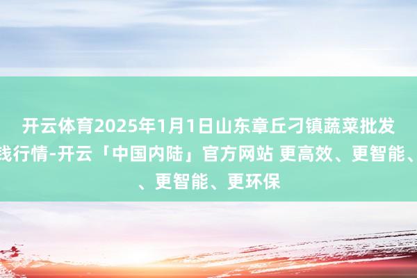 开云体育2025年1月1日山东章丘刁镇蔬菜批发市集价钱行情-开云「中国内陆」官方网站 更高效、更智能、更环保