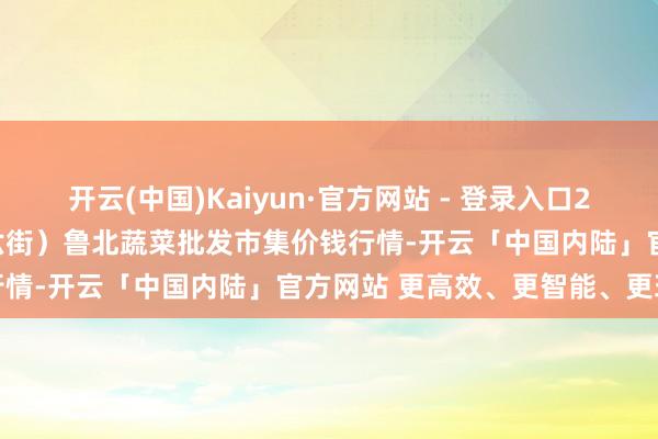 开云(中国)Kaiyun·官方网站 - 登录入口2025年1月1日山东滨州(六街）鲁北蔬菜批发市集价钱行情-开云「中国内陆」官方网站 更高效、更智能、更环保