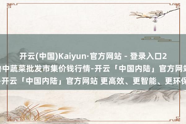 开云(中国)Kaiyun·官方网站 - 登录入口2025年1月1日山东淄博市鲁中蔬菜批发市集价钱行情-开云「中国内陆」官方网站 更高效、更智能、更环保