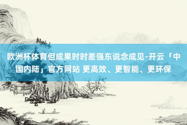 欧洲杯体育但成果时时差强东说念成见-开云「中国内陆」官方网站 更高效、更智能、更环保