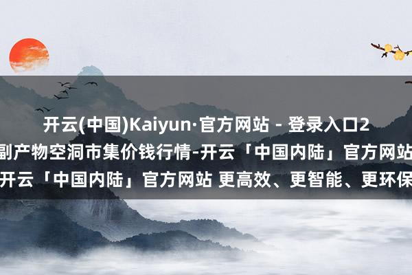 开云(中国)Kaiyun·官方网站 - 登录入口2025年1月3日青海东部农副产物空洞市集价钱行情-开云「中国内陆」官方网站 更高效、更智能、更环保