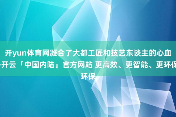 开yun体育网凝合了大都工匠和技艺东谈主的心血-开云「中国内陆」官方网站 更高效、更智能、更环保