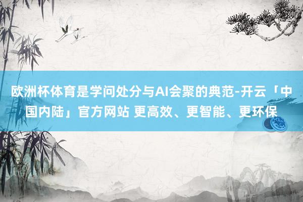 欧洲杯体育是学问处分与AI会聚的典范-开云「中国内陆」官方网站 更高效、更智能、更环保