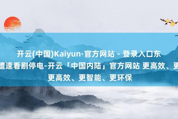 开云(中国)Kaiyun·官方网站 - 登录入口东谈主生第一次遭逢看剧停电-开云「中国内陆」官方网站 更高效、更智能、更环保
