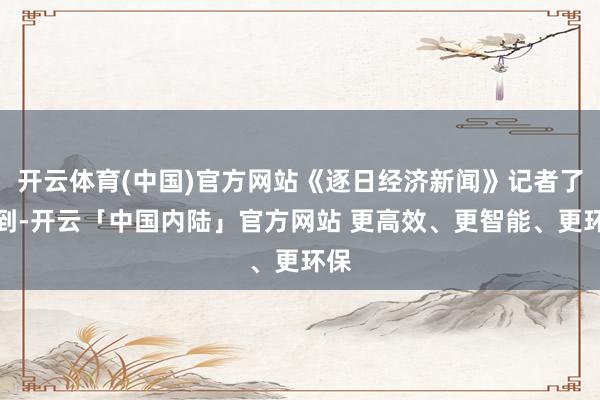 开云体育(中国)官方网站《逐日经济新闻》记者了解到-开云「中国内陆」官方网站 更高效、更智能、更环保