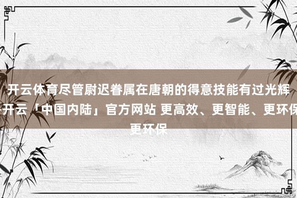 开云体育尽管尉迟眷属在唐朝的得意技能有过光辉-开云「中国内陆」官方网站 更高效、更智能、更环保