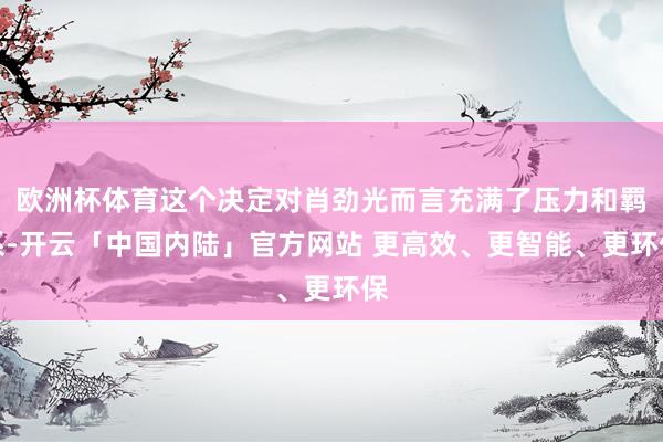 欧洲杯体育这个决定对肖劲光而言充满了压力和羁系-开云「中国内陆」官方网站 更高效、更智能、更环保