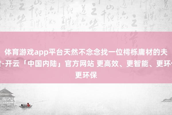 体育游戏app平台天然不念念找一位樗栎庸材的夫君-开云「中国内陆」官方网站 更高效、更智能、更环保
