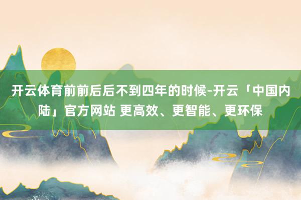 开云体育前前后后不到四年的时候-开云「中国内陆」官方网站 更
