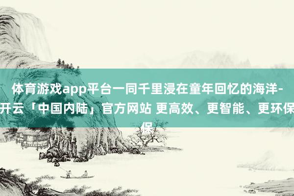 体育游戏app平台一同千里浸在童年回忆的海洋-开云「中国内陆」官方网站 更高效、更智能、更环保