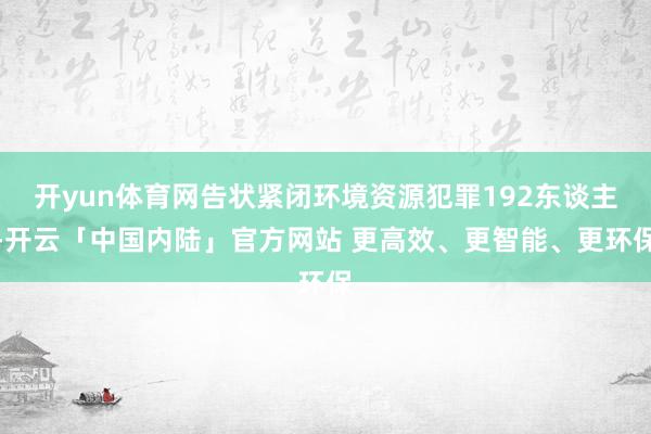 开yun体育网告状紧闭环境资源犯罪192东谈主-开云「中国内陆」官方网站 更高效、更智能、更环保