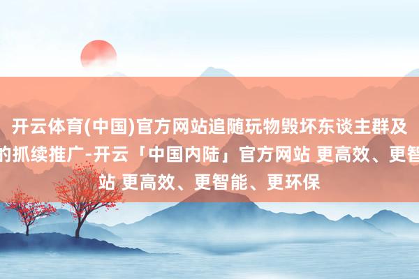 开云体育(中国)官方网站追随玩物毁坏东谈主群及IP玩物受众的抓续推广-开云「中国内陆」官方网站 更高效、更智能、更环保