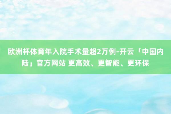 欧洲杯体育年入院手术量超2万例-开云「中国内陆」官方网站 更高效、更智能、更环保