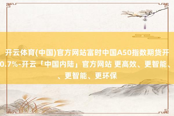 开云体育(中国)官方网站富时中国A50指数期货开盘下落0.7%-开云「中国内陆」官方网站 更高效、更智能、更环保