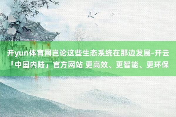 开yun体育网岂论这些生态系统在那边发展-开云「中国内陆」官方网站 更高效、更智能、更环保