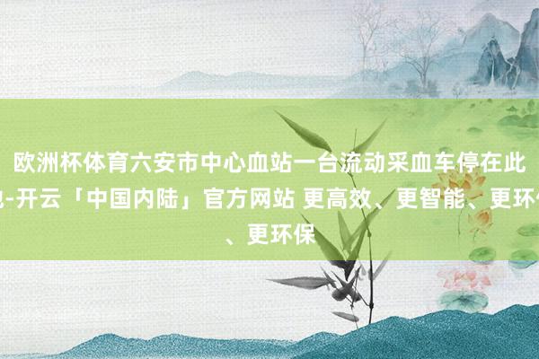 欧洲杯体育六安市中心血站一台流动采血车停在此地-开云「中国内