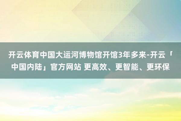 开云体育中国大运河博物馆开馆3年多来-开云「中国内陆」官方网站 更高效、更智能、更环保