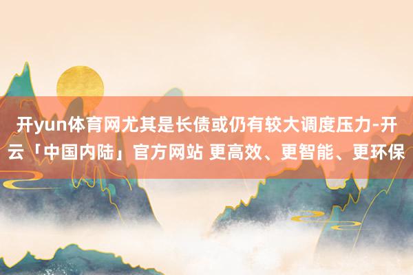 开yun体育网尤其是长债或仍有较大调度压力-开云「中国内陆」官方网站 更高效、更智能、更环保