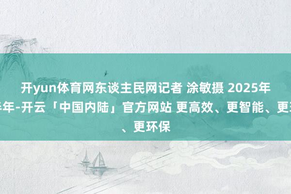 开yun体育网东谈主民网记者 涂敏摄 2025年上半年-开云「中国内陆」官方网站 更高效、更智能、更环保