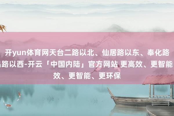 开yun体育网天台二路以北、仙居路以东、奉化路以南新昌路以西