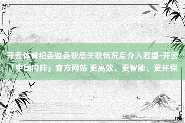 开云体育纪委监委获悉关联情况后介入看望-开云「中国内陆」官方网站 更高效、更智能、更环保