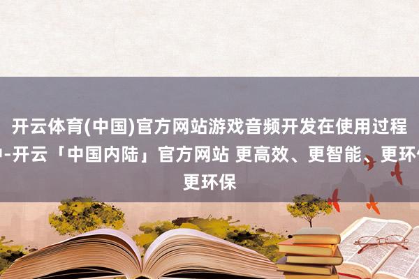 开云体育(中国)官方网站游戏音频开发在使用过程中-开云「中国内陆」官方网站 更高效、更智能、更环保