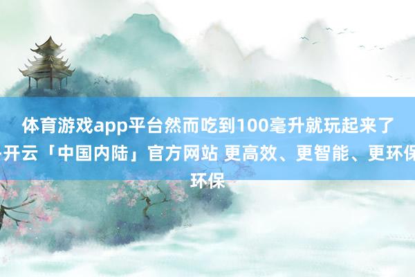 体育游戏app平台然而吃到100毫升就玩起来了-开云「中国内陆」官方网站 更高效、更智能、更环保