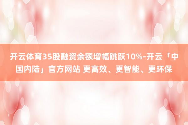 开云体育35股融资余额增幅跳跃10%-开云「中国内陆」官方网站 更高效、更智能、更环保