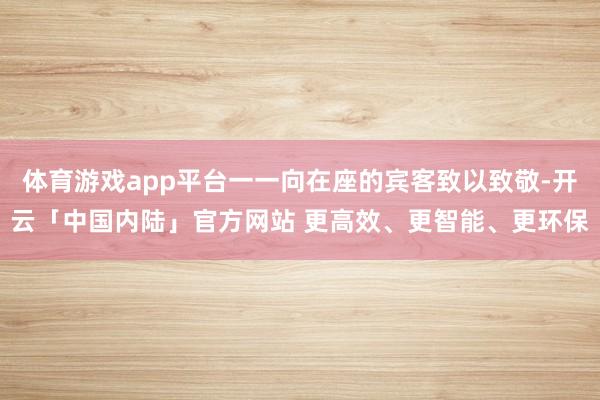 体育游戏app平台一一向在座的宾客致以致敬-开云「中国内陆」官方网站 更高效、更智能、更环保