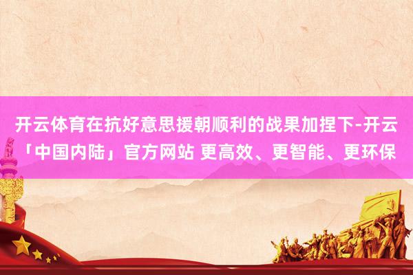 开云体育在抗好意思援朝顺利的战果加捏下-开云「中国内陆」官方网站 更高效、更智能、更环保