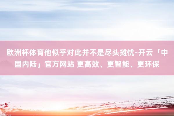 欧洲杯体育他似乎对此并不是尽头摊忧-开云「中国内陆」官方网站 更高效、更智能、更环保