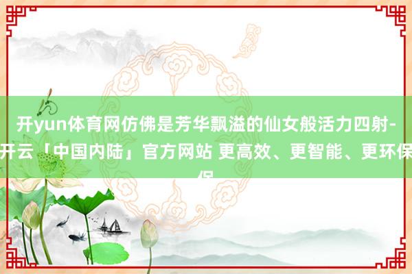 开yun体育网仿佛是芳华飘溢的仙女般活力四射-开云「中国内陆」官方网站 更高效、更智能、更环保