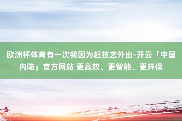 欧洲杯体育有一次我因为赶技艺外出-开云「中国内陆」官方网站 更高效、更智能、更环保