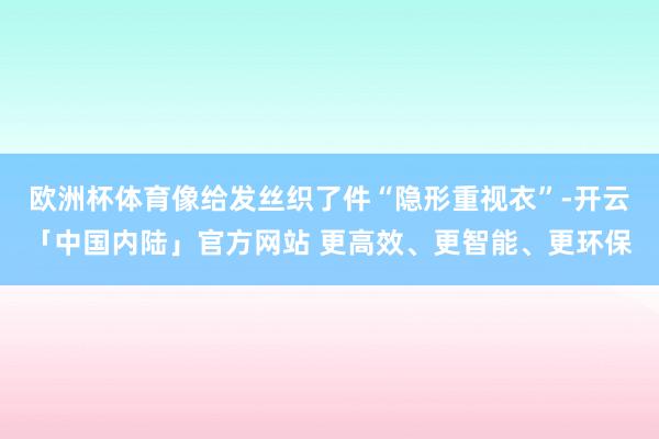 欧洲杯体育像给发丝织了件“隐形重视衣”-开云「中国内陆」官方网站 更高效、更智能、更环保