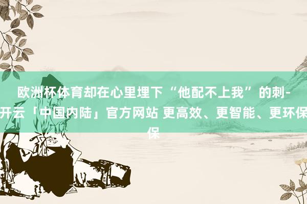 欧洲杯体育却在心里埋下 “他配不上我” 的刺-开云「中国内陆」官方网站 更高效、更智能、更环保