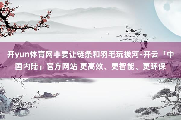 开yun体育网非要让链条和羽毛玩拔河-开云「中国内陆」官方网站 更高效、更智能、更环保