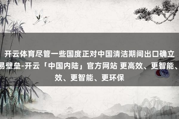 开云体育尽管一些国度正对中国清洁期间出口确立新的交易壁垒-开云「中国内陆」官方网站 更高效、更智能、更环保