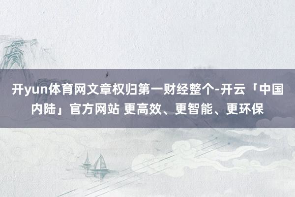 开yun体育网文章权归第一财经整个-开云「中国内陆」官方网站 更高效、更智能、更环保