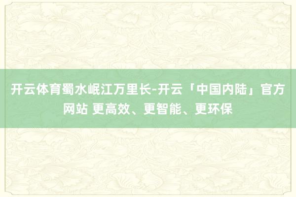 开云体育蜀水岷江万里长-开云「中国内陆」官方网站 更高效、更智能、更环保