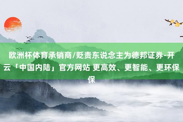 欧洲杯体育承销商/贬责东说念主为德邦证券-开云「中国内陆」官方网站 更高效、更智能、更环保